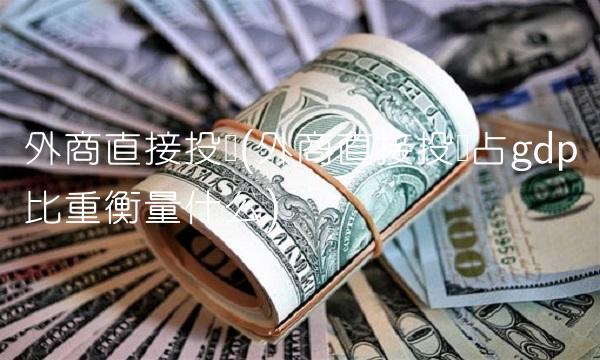 外商直接投资(外商直接投资占gdp比重衡量什么)