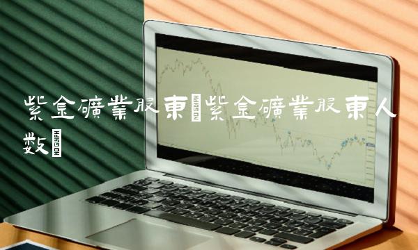 紫金矿业股东(紫金矿业股东人数)