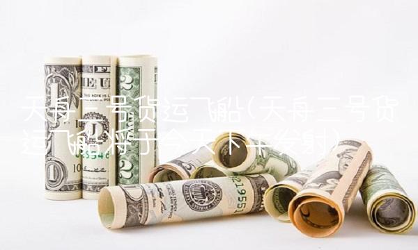 天舟三号货运飞船(天舟三号货运飞船将于今天下午发射)
