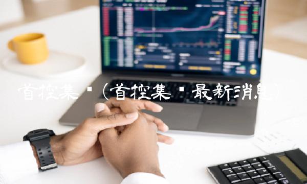 首控集团(首控集团最新消息)