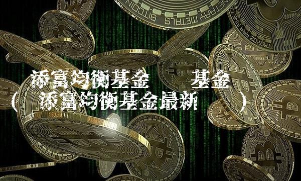 汇添富均衡基金净值基金净值查询(汇添富均衡基金最新净值)