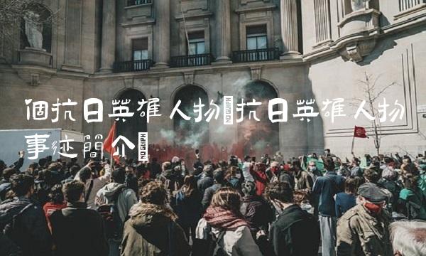 个抗日英雄人物(抗日英雄人物事迹简介)