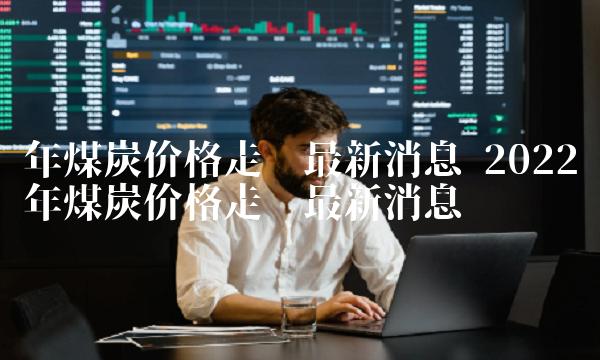 年煤炭价格走势最新消息 2022年煤炭价格走势最新消息