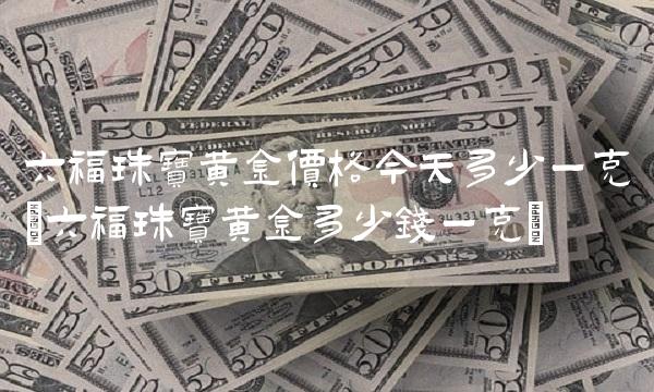 六福珠宝黄金价格今天多少一克(六福珠宝黄金多少钱一克)