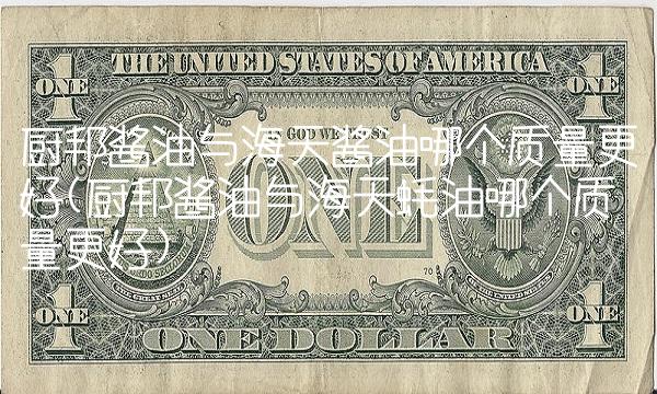 厨邦酱油与海天酱油哪个质量更好(厨邦酱油与海天蚝油哪个质量更好)