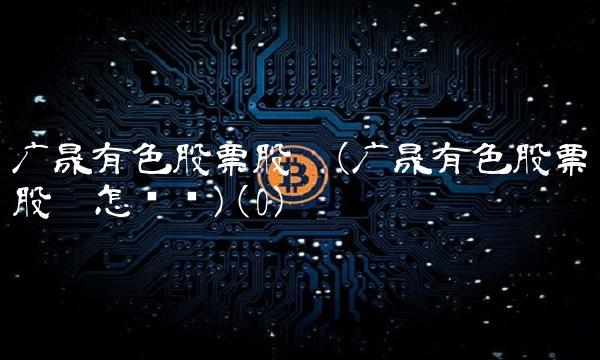 广晟有色股票股吧(广晟有色股票股吧怎么样)(0)