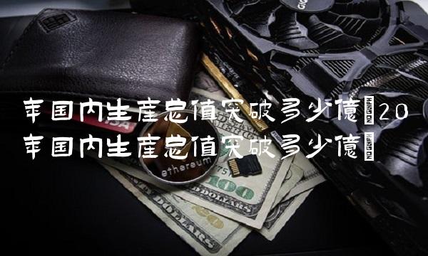年国内生产总值突破多少亿(20年国内生产总值突破多少亿)