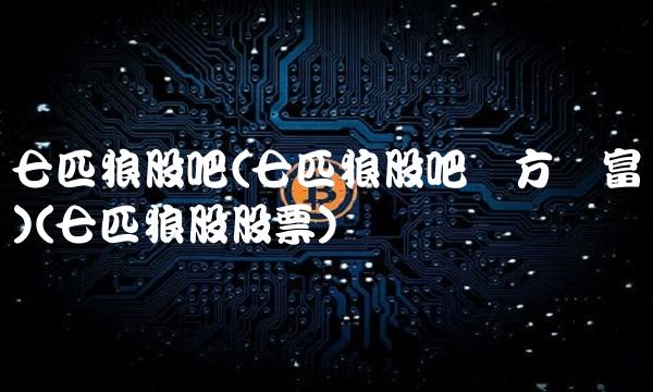 七匹狼股吧(七匹狼股吧东方财富网)(七匹狼股股票)