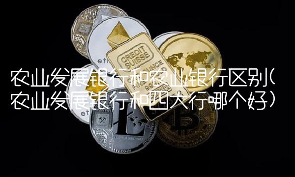 农业发展银行和农业银行区别(农业发展银行和四大行哪个好)
