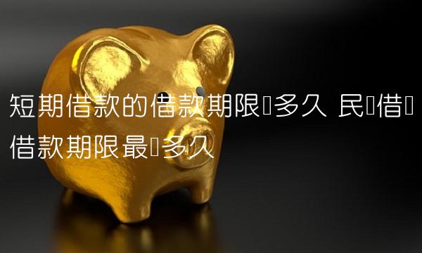 短期借款的借款期限为多久 民间借贷借款期限最长多久