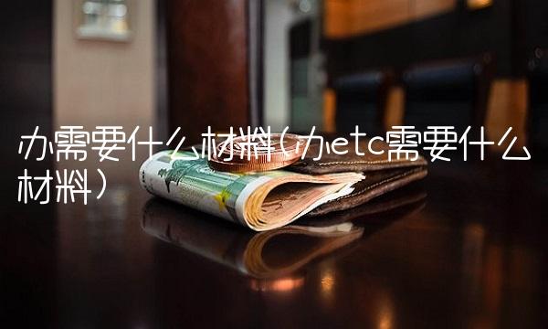 办需要什么材料(办etc需要什么材料)