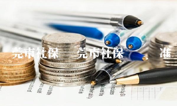 东莞市社保 东莞市社保缴费标准