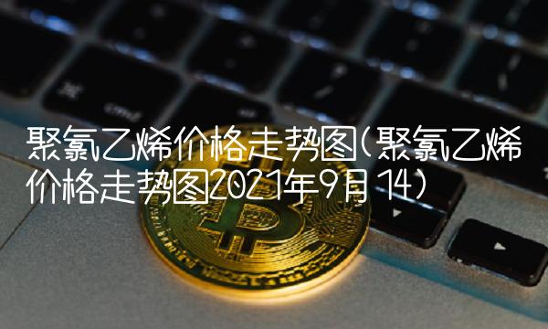 聚氯乙烯价格走势图(聚氯乙烯价格走势图2021年9月14)