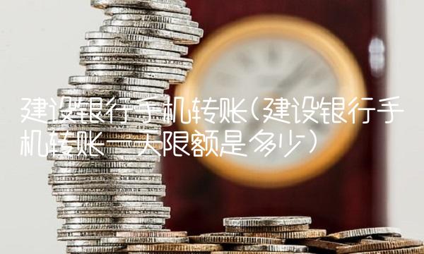 建设银行手机转账(建设银行手机转账一天限额是多少)