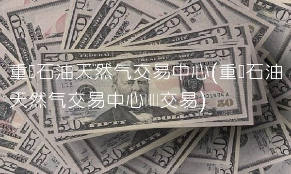 重庆石油天然气交易中心(重庆石油天然气交易中心仓单交易)
