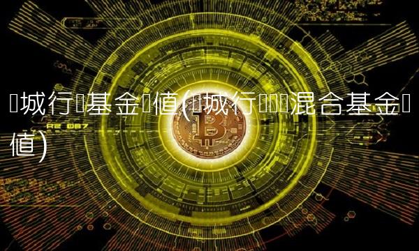 长城行业基金净值(长城行业轮动混合基金净值)