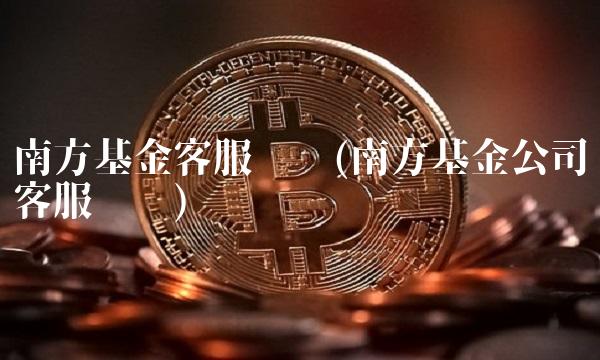 南方基金客服电话(南方基金公司客服电话)