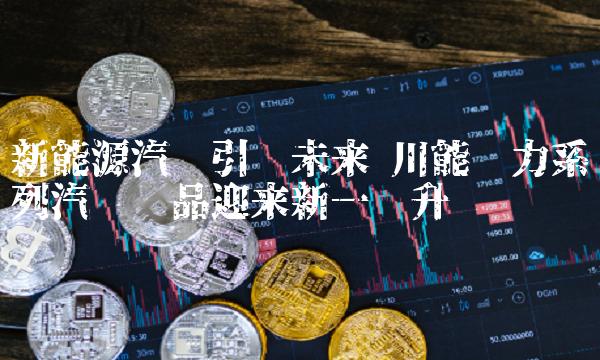 新能源汽车引领未来 川能动力系列汽车产品迎来新一轮升级