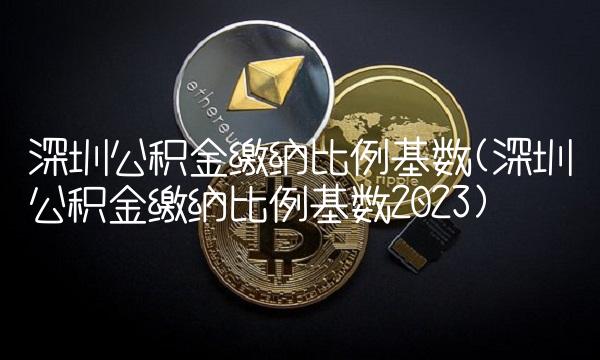 深圳公积金缴纳比例基数(深圳公积金缴纳比例基数2023)