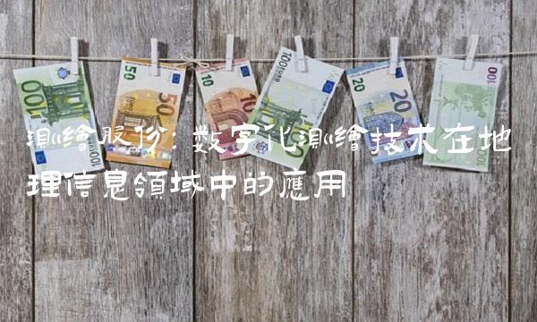 测绘股份：数字化测绘技术在地理信息领域中的应用