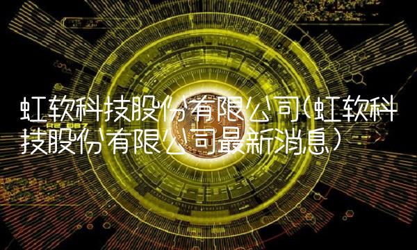 虹软科技股份有限公司(虹软科技股份有限公司最新消息)