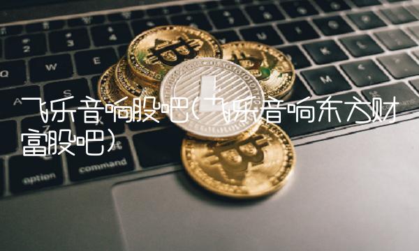 飞乐音响股吧(飞乐音响东方财富股吧)