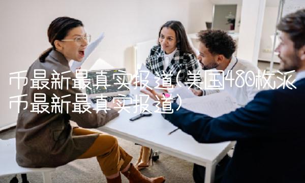 币最新最真实报道(美国480枚派币最新最真实报道)