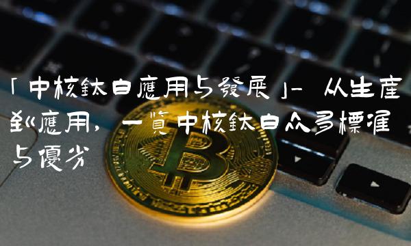 「中核钛白应用与发展」- 从生产到应用，一览中核钛白众多标准与优劣