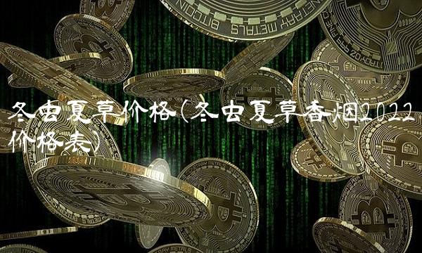 冬虫夏草价格(冬虫夏草香烟2022价格表)