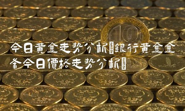 今日黄金走势分析(银行黄金金条今日价格走势分析)