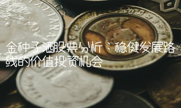 金种子酒股票分析：稳健发展路线的价值投资机会