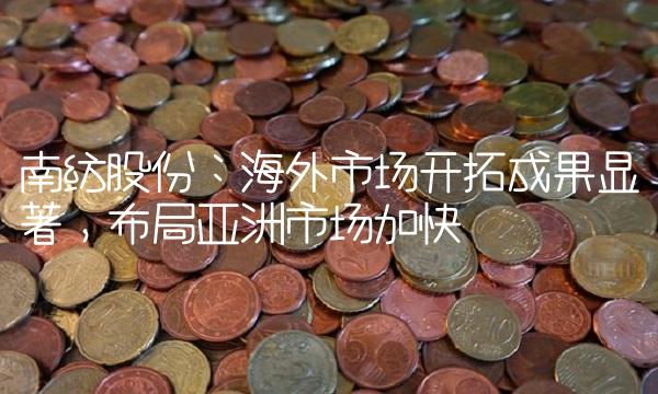 南纺股份：海外市场开拓成果显著，布局亚洲市场加快