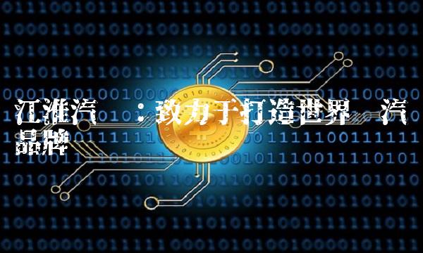 江淮汽车：致力于打造世界级汽车品牌