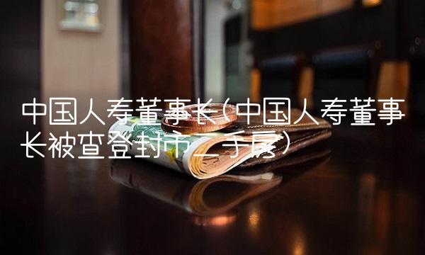 中国人寿董事长(中国人寿董事长被查登封市二手房)