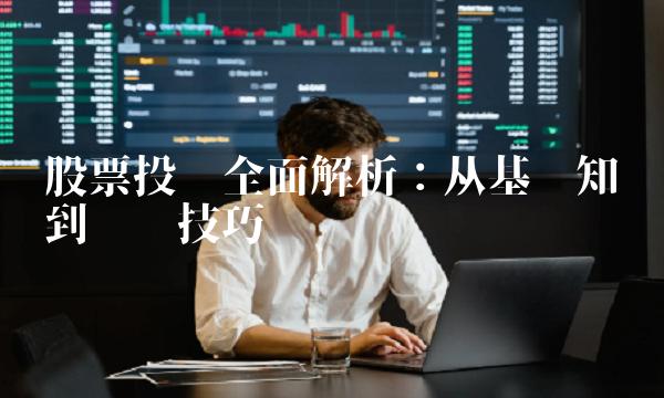 股票投资全面解析：从基础知识到实战技巧