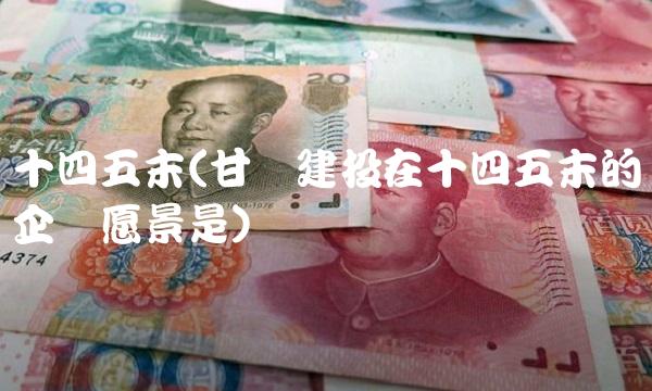 十四五末(甘肃建投在十四五末的企业愿景是)