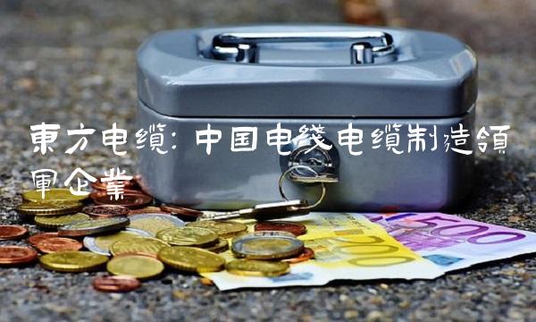 东方电缆：中国电线电缆制造领军企业