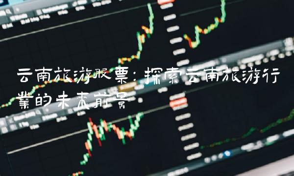 云南旅游股票：探索云南旅游行业的未来前景