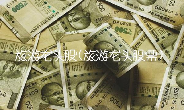 旅游龙头股(旅游龙头股票)