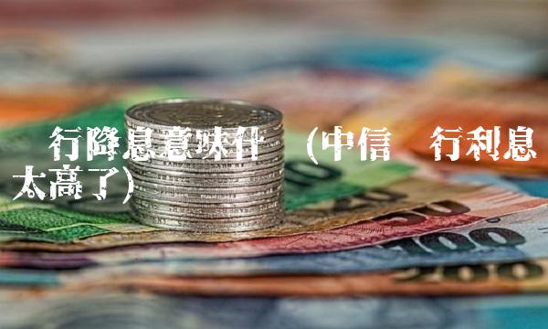 银行降息意味什么(中信银行利息太高了)