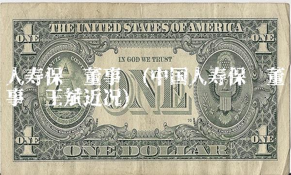 人寿保险董事长(中国人寿保险董事长王斌近况)