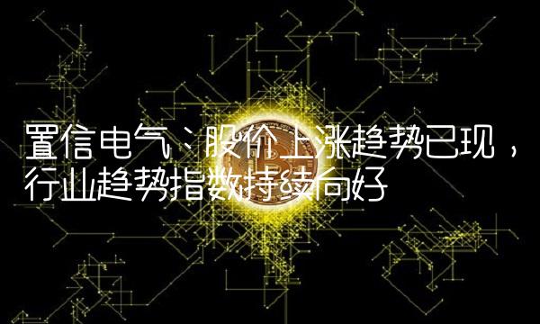 置信电气：股价上涨趋势已现，行业趋势指数持续向好
