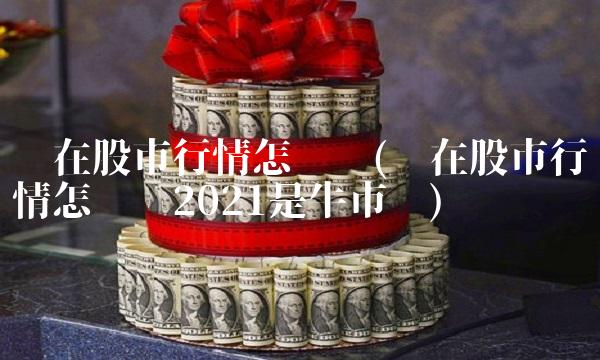 现在股市行情怎么样(现在股市行情怎么样2021是牛市吗)