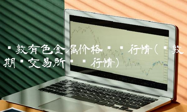 伦敦有色金属价格实时行情(伦敦期货交易所实时行情)