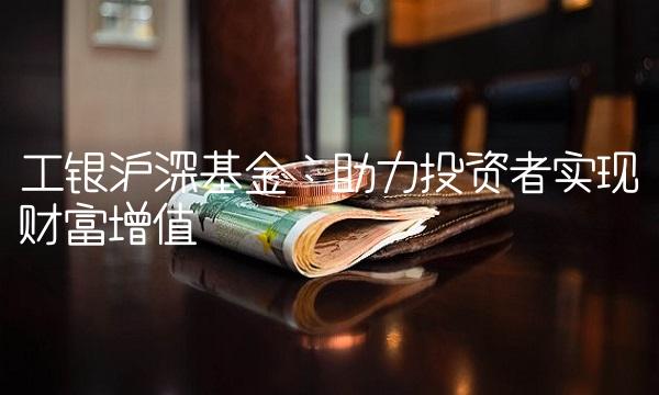 工银沪深基金：助力投资者实现财富增值