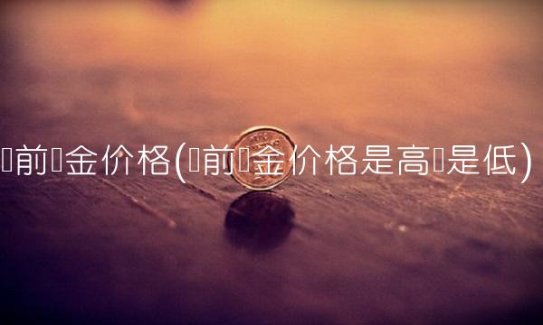 当前黄金价格(当前黄金价格是高还是低)