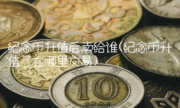 纪念币升值后卖给谁(纪念币升值了在哪里交易)