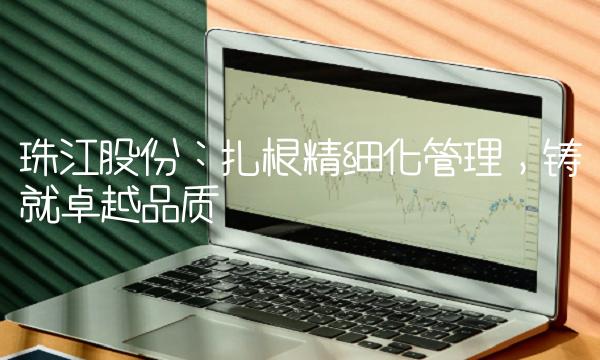 珠江股份：扎根精细化管理，铸就卓越品质