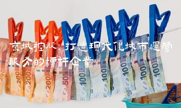 京城控股：打造现代化城市运营服务的标杆企业