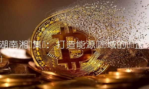 湖南湘电集团：打造能源装备领域的领军企业
